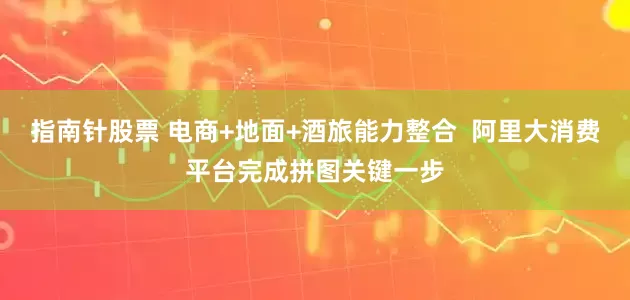 指南针股票 电商+地面+酒旅能力整合  阿里大消费平台完成拼图关键一步