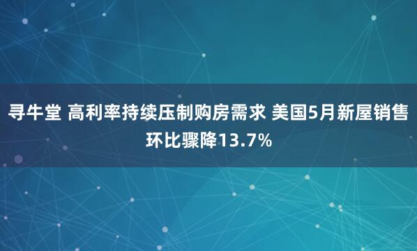 寻牛堂 高利率持续压制购房需求 美国5月新屋销售环比骤降13.7%
