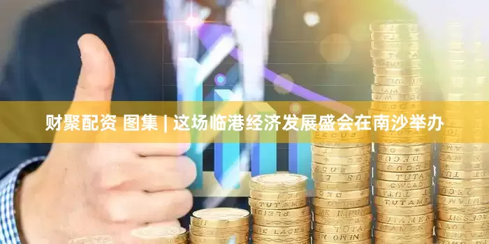 财聚配资 图集 | 这场临港经济发展盛会在南沙举办