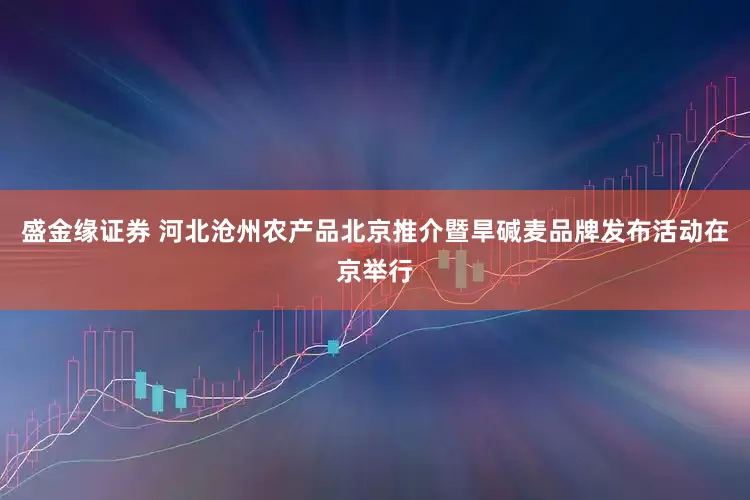 盛金缘证券 河北沧州农产品北京推介暨旱碱麦品牌发布活动在京举行