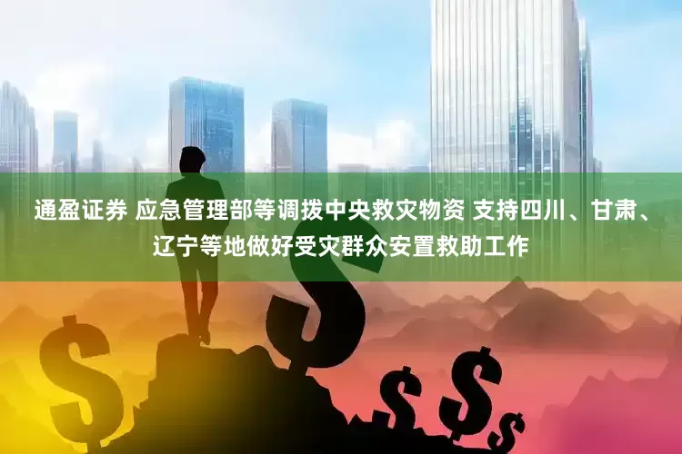 通盈证券 应急管理部等调拨中央救灾物资 支持四川、甘肃、辽宁等地做好受灾群众安置救助工作