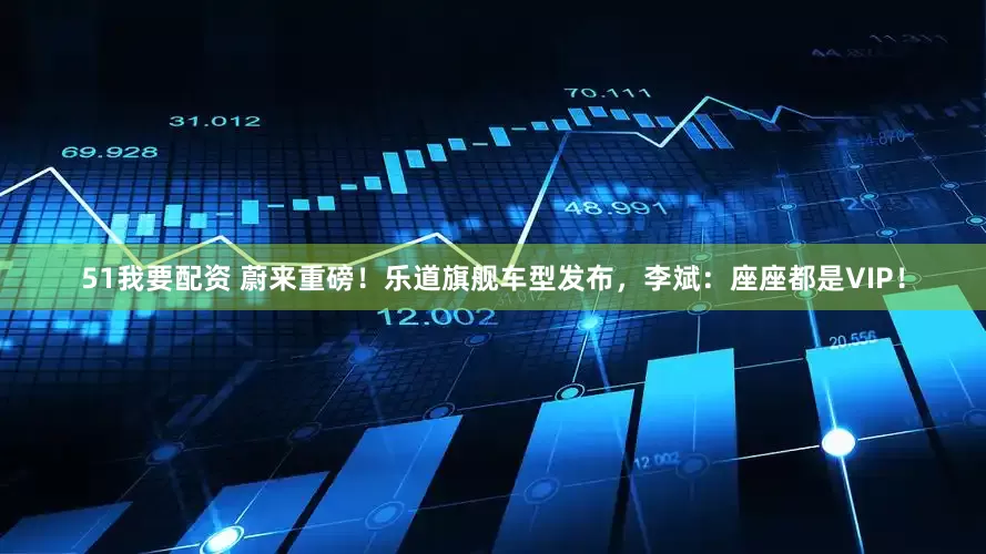 51我要配资 蔚来重磅！乐道旗舰车型发布，李斌：座座都是VIP！