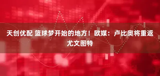 天创优配 篮球梦开始的地方！欧媒：卢比奥将重返尤文图特