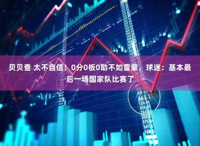 贝贝查 太不自信！0分0板0助不如雷蒙，球迷：基本最后一场国家队比赛了
