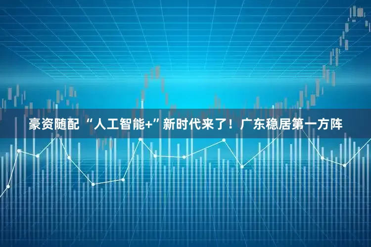 豪资随配 “人工智能+”新时代来了！广东稳居第一方阵