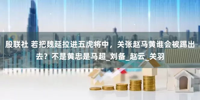 股联社 若把魏延拉进五虎将中，关张赵马黄谁会被踢出去？不是黄忠是马超_刘备_赵云_关羽