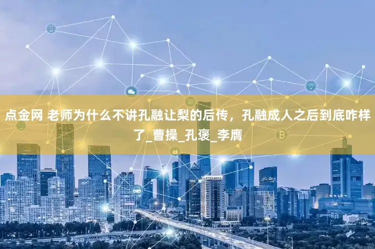 点金网 老师为什么不讲孔融让梨的后传，孔融成人之后到底咋样了_曹操_孔褒_李膺