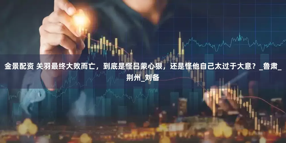 金景配资 关羽最终大败而亡，到底是怪吕蒙心狠，还是怪他自己太过于大意？_鲁肃_荆州_刘备