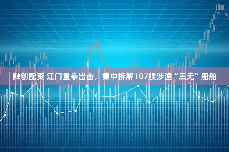 融创配资 江门重拳出击，集中拆解107艘涉渔“三无”船舶