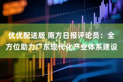 优优配送版 南方日报评论员：全方位助力广东现代化产业体系建设