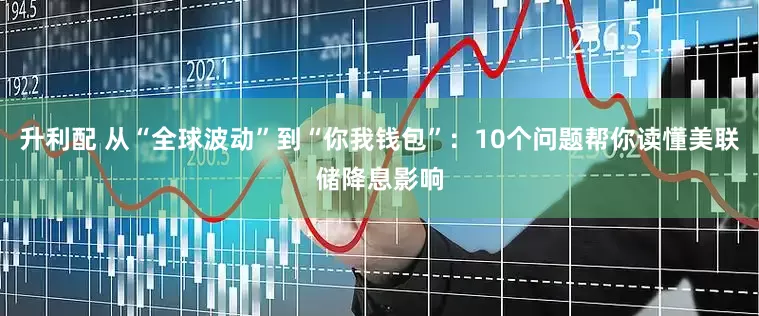升利配 从“全球波动”到“你我钱包”：10个问题帮你读懂美联储降息影响