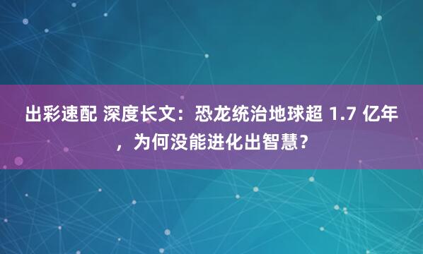 出彩速配 深度长文：恐龙统治地球超 1.7 亿年，为何没能进化出智慧？