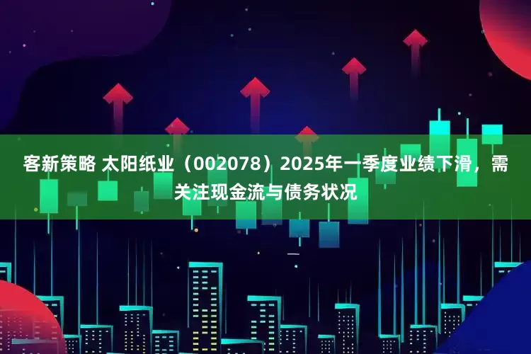 客新策略 太阳纸业（002078）2025年一季度业绩下滑，需关注现金流与债务状况