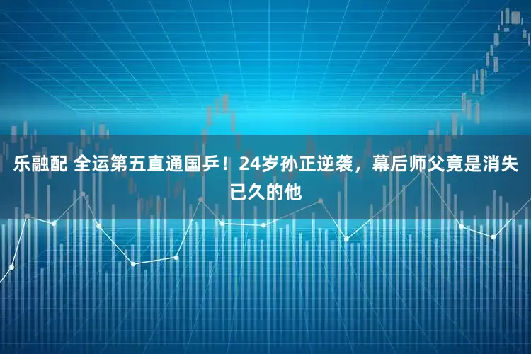 乐融配 全运第五直通国乒！24岁孙正逆袭，幕后师父竟是消失已久的他