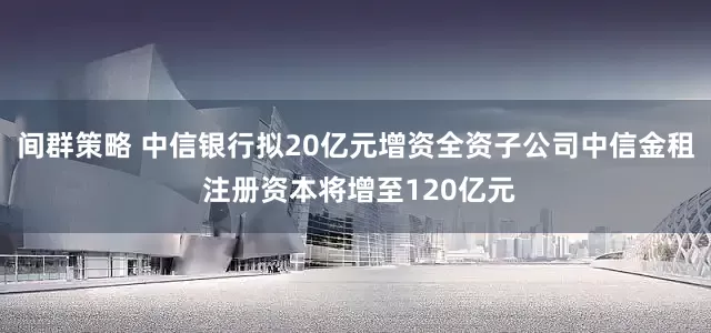 间群策略 中信银行拟20亿元增资全资子公司中信金租 注册资本将增至120亿元